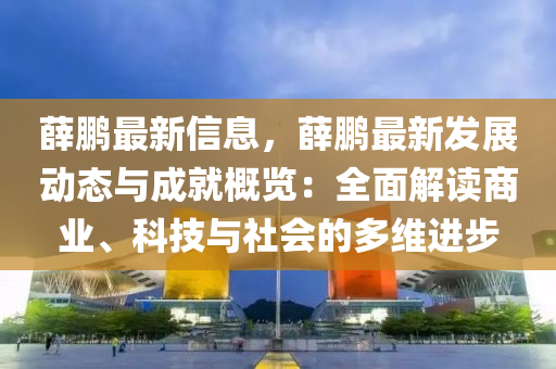 薛鹏最新信息，薛鹏最新发展动态与成就概览：全面解读商业、科技与社会的多维进步