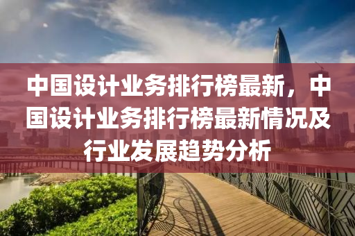 中国设计业务排行榜最新，中国设计业务排行榜最新情况及行业发展趋势分析