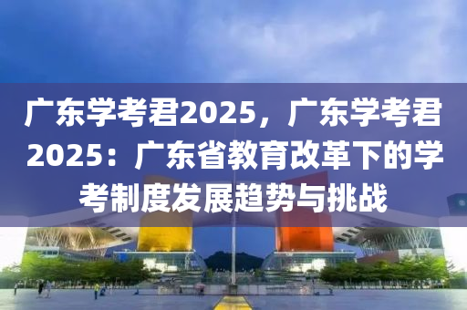 广东学考君2025，广东学考君2025：广东省教育改革下的学考制度发展趋势与挑战