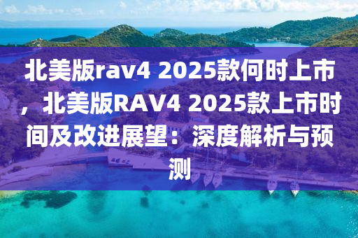 北美版rav4 2025款何时上市，北美版RAV4 2025款上市时间及改进展望：深度解析与预测