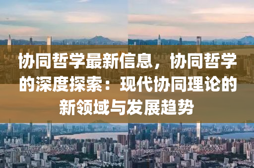 协同哲学最新信息，协同哲学的深度探索：现代协同理论的新领域与发展趋势