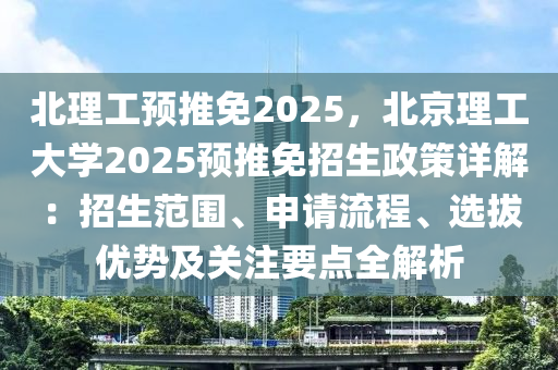 北理工预推免2025，北京理工大学2025预推免招生政策详解：招生范围、申请流程、选拔优势及关注要点全解析