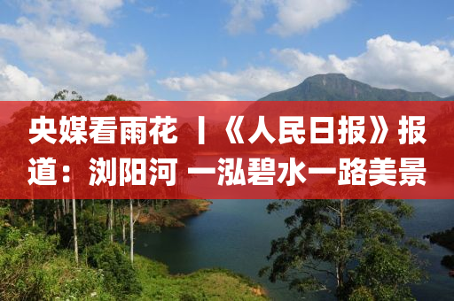 央媒看雨花 丨《人民日报》报道：浏阳河 一泓碧水一路美景