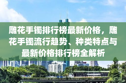 雕花手镯排行榜最新价格，雕花手镯流行趋势、种类特点与最新价格排行榜全解析