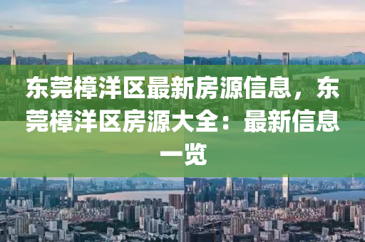东莞樟洋区最新房源信息，东莞樟洋区房源大全：最新信息一览