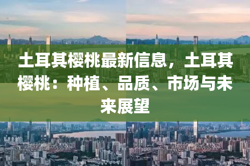 土耳其樱桃最新信息，土耳其樱桃：种植、品质、市场与未来展望