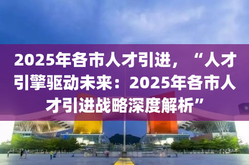 2025年各市人才引进，“人才引擎驱动未来：2025年各市人才引进战略深度解析”