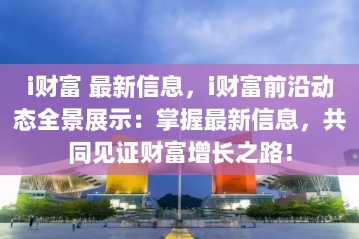 i财富 最新信息，i财富前沿动态全景展示：掌握最新信息，共同见证财富增长之路！