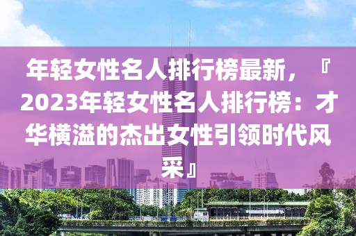 年轻女性名人排行榜最新，『2023年轻女性名人排行榜：才华横溢的杰出女性引领时代风采』