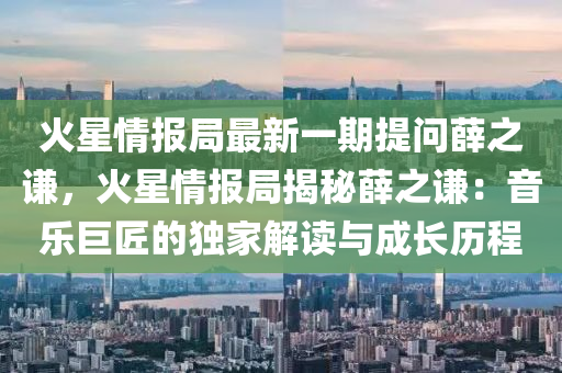 火星情报局最新一期提问薛之谦，火星情报局揭秘薛之谦：音乐巨匠的独家解读与成长历程