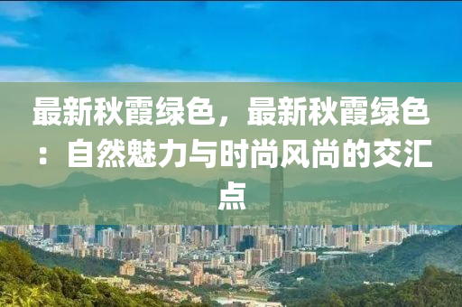 最新秋霞绿色，最新秋霞绿色：自然魅力与时尚风尚的交汇点