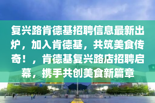 复兴路肯德基招聘信息最新出炉，加入肯德基，共筑美食传奇！，肯德基复兴路店招聘启幕，携手共创美食新篇章