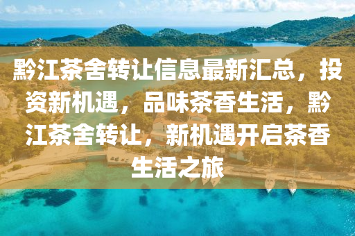 黔江茶舍转让信息最新汇总，投资新机遇，品味茶香生活，黔江茶舍转让，新机遇开启茶香生活之旅