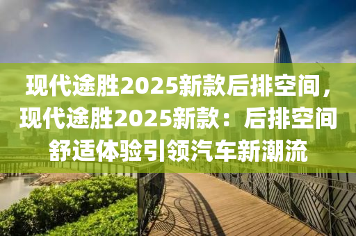 现代途胜2025新款后排空间，现代途胜2025新款：后排空间舒适体验引领汽车新潮流