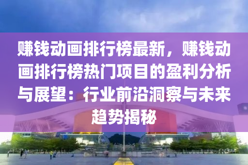 赚钱动画排行榜最新，赚钱动画排行榜热门项目的盈利分析与展望：行业前沿洞察与未来趋势揭秘