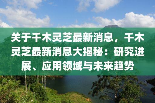 关于千木灵芝最新消息，千木灵芝最新消息大揭秘：研究进展、应用领域与未来趋势