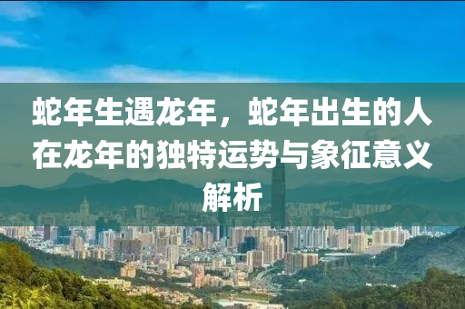 蛇年生遇龙年，蛇年出生的人在龙年的独特运势与象征意义解析
