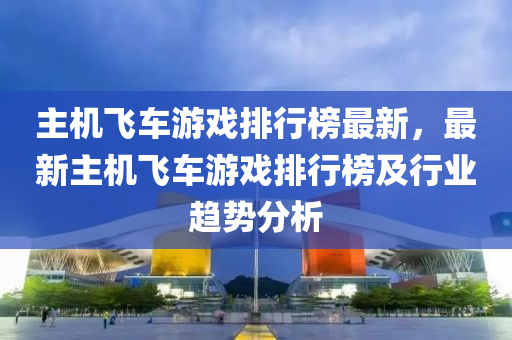 主机飞车游戏排行榜最新，最新主机飞车游戏排行榜及行业趋势分析