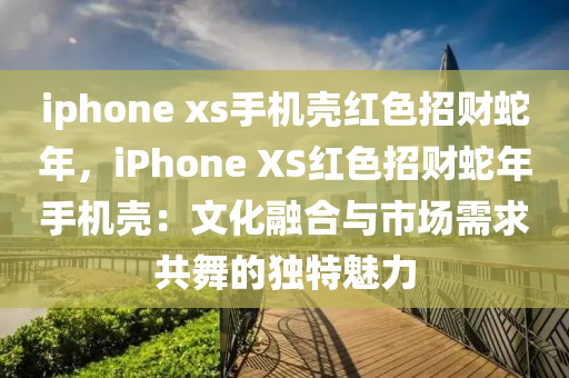 iphoness xs手机壳红色招财蛇年，iphoness XS红色招财蛇年手机壳：文化融合与市场需求共舞的独特魅力