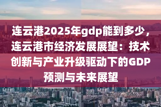 连云港2025年gdp能到多少，连云港市经济发展展望：技术创新与产业升级驱动下的GDP预测与未来展望