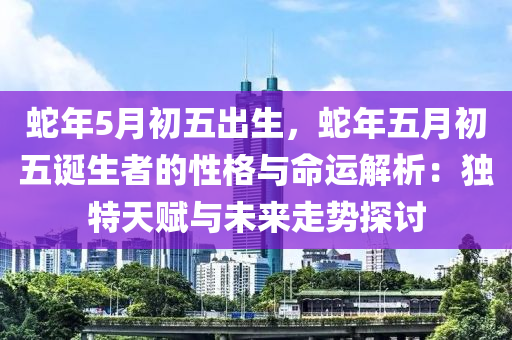 蛇年5月初五出生，蛇年五月初五诞生者的性格与命运解析：独特天赋与未来走势探讨