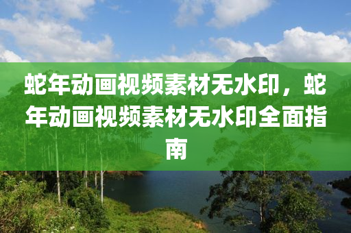 蛇年动画视频素材无水印，蛇年动画视频素材无水印全面指南