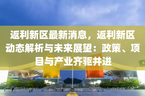 返利新区最新消息，返利新区动态解析与未来展望：政策、项目与产业齐驱并进