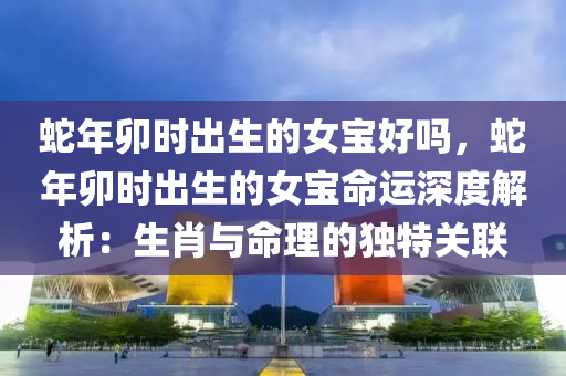 蛇年卯时出生的女宝好吗，蛇年卯时出生的女宝命运深度解析：生肖与命理的独特关联