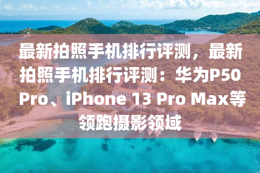 最新拍照手机排行评测，最新拍照手机排行评测：华为P50 Pro、iphoness 13 Pro Max等领跑摄影领域