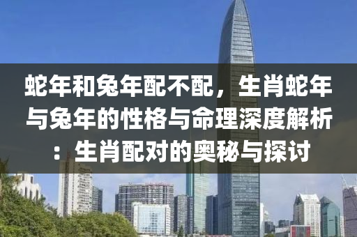 蛇年和兔年配不配，生肖蛇年与兔年的性格与命理深度解析：生肖配对的奥秘与探讨