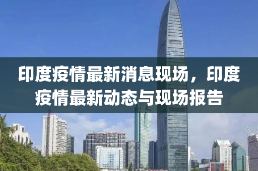 印度疫情最新消息现场，印度疫情最新动态与现场报告