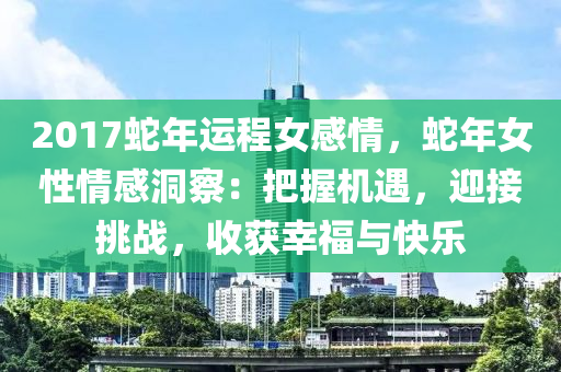 2017蛇年运程女感情，蛇年女性情感洞察：把握机遇，迎接挑战，收获幸福与快乐