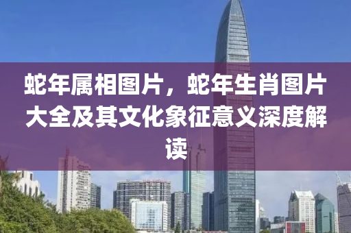 蛇年属相图片，蛇年生肖图片大全及其文化象征意义深度解读