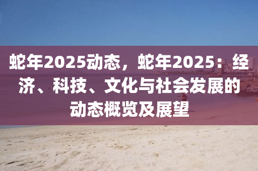 蛇年2025动态，蛇年2025：经济、科技、文化与社会发展的动态概览及展望
