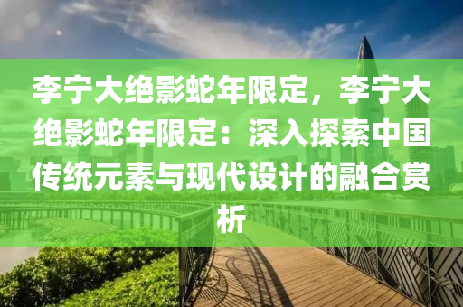 李宁大绝影蛇年限定，李宁大绝影蛇年限定：深入探索中国传统元素与现代设计的融合赏析