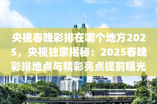 央视春晚彩排在哪个地方2025，央视独家揭秘：2025春晚彩排地点与精彩亮点提前曝光