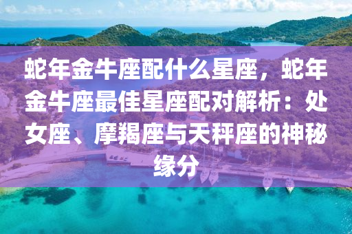 蛇年金牛座配什么星座，蛇年金牛座最佳星座配对解析：处女座、摩羯座与天秤座的神秘缘分