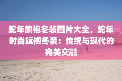 蛇年旗袍冬装图片大全，蛇年时尚旗袍冬装：传统与现代的完美交融