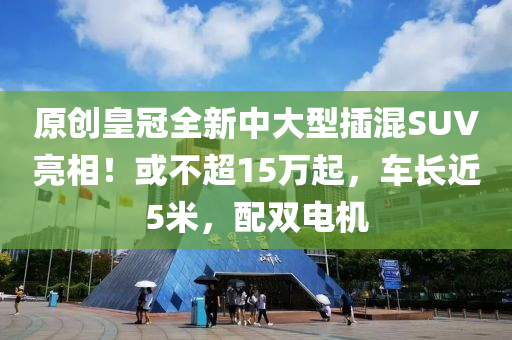 原创皇冠全新中大型插混SUV亮相！或不超15万起，车长近5米，配双电机