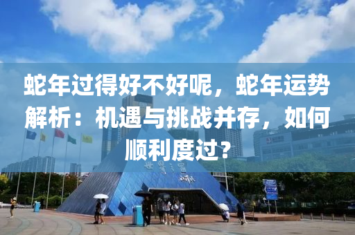蛇年过得好不好呢，蛇年运势解析：机遇与挑战并存，如何顺利度过？