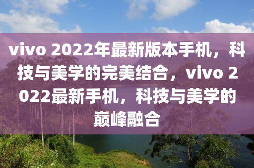 vivo 2022年最新版本手机，科技与美学的完美结合，vivo 2022最新手机，科技与美学的巅峰融合