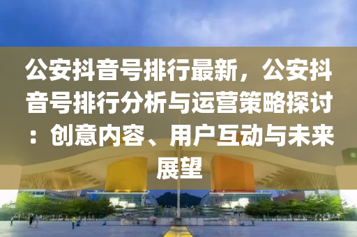 公安抖音号排行最新，公安抖音号排行分析与运营策略探讨：创意内容、用户互动与未来展望