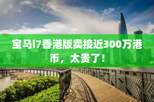 宝马i7香港版卖接近300万港币，太贵了！