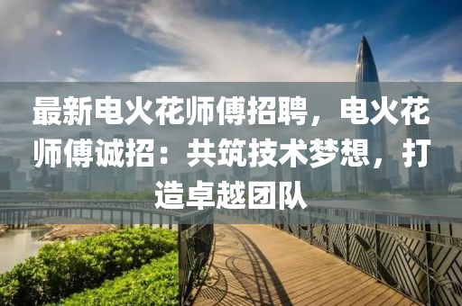 最新电火花师傅招聘，电火花师傅诚招：共筑技术梦想，打造卓越团队