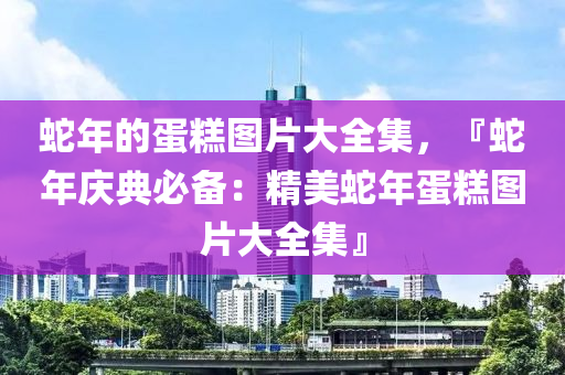 蛇年的蛋糕图片大全集，『蛇年庆典必备：精美蛇年蛋糕图片大全集』
