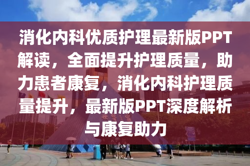 消化内科优质护理最新版PPT解读，全面提升护理质量，助力患者康复，消化内科护理质量提升，最新版PPT深度解析与康复助力