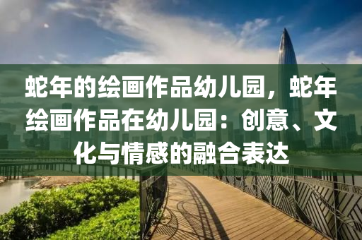 蛇年的绘画作品幼儿园，蛇年绘画作品在幼儿园：创意、文化与情感的融合表达