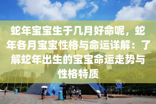 蛇年宝宝生于几月好命呢，蛇年各月宝宝性格与命运详解：了解蛇年出生的宝宝命运走势与性格特质