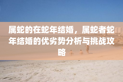 属蛇的在蛇年结婚，属蛇者蛇年结婚的优劣势分析与挑战攻略