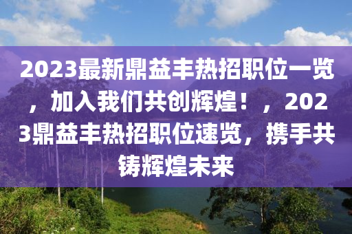 2023最新鼎益丰热招职位一览，加入我们共创辉煌！，2023鼎益丰热招职位速览，携手共铸辉煌未来